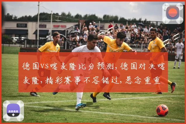 德国vs喀麦隆比分预测,德国对决喀麦隆,精彩赛事不容错过,悬念重重