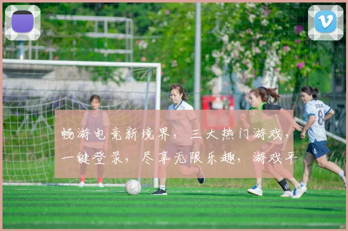 畅游电竞新境界，三大热门游戏，一键登录，尽享无限乐趣，游戏平台首页网站