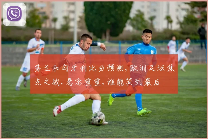 芬兰和匈牙利比分预测,欧洲足坛焦点之战,悬念重重,谁能笑到最后
