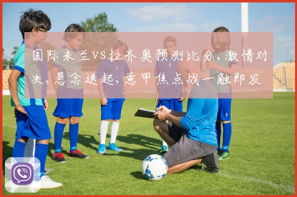 国际米兰vs拉齐奥预测比分,激情对决,悬念迭起,意甲焦点战一触即发,拉齐奥能否逆袭