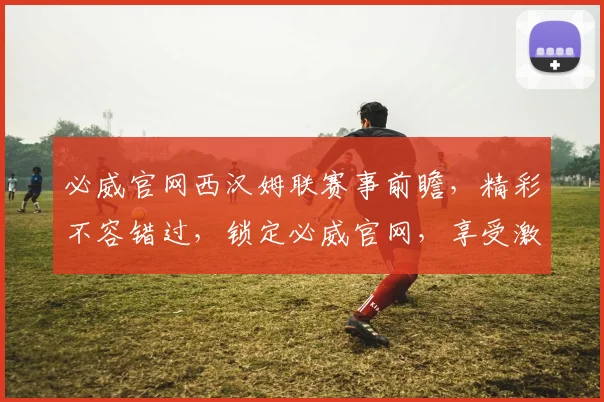 必威官网西汉姆联赛事前瞻，精彩不容错过，锁定必威官网，享受激情