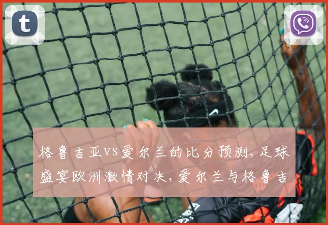 格鲁吉亚vs爱尔兰的比分预测,足球盛宴欧洲激情对决,爱尔兰与格鲁吉亚巅峰对决,火花四溅